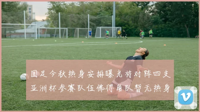 国足今秋热身安排曝光将对阵四支亚洲杯参赛队伍佛得角队暂无热身计划