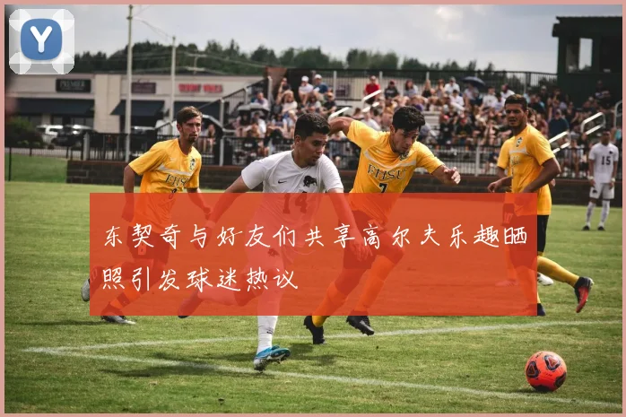 东契奇与好友们共享高尔夫乐趣晒照引发球迷热议