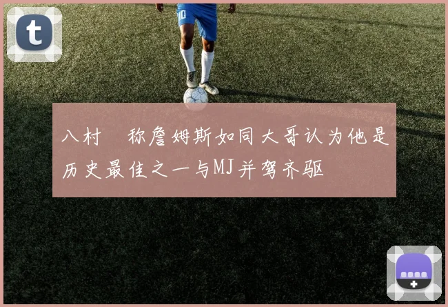 八村塁称詹姆斯如同大哥认为他是历史最佳之一与MJ并驾齐驱