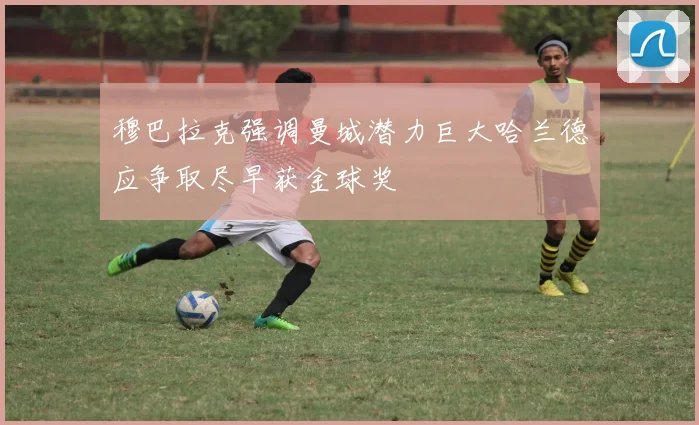 穆巴拉克强调曼城潜力巨大哈兰德应争取尽早获金球奖