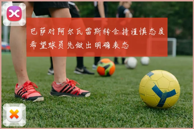 巴萨对阿尔瓦雷斯转会持谨慎态度希望球员先做出明确表态
