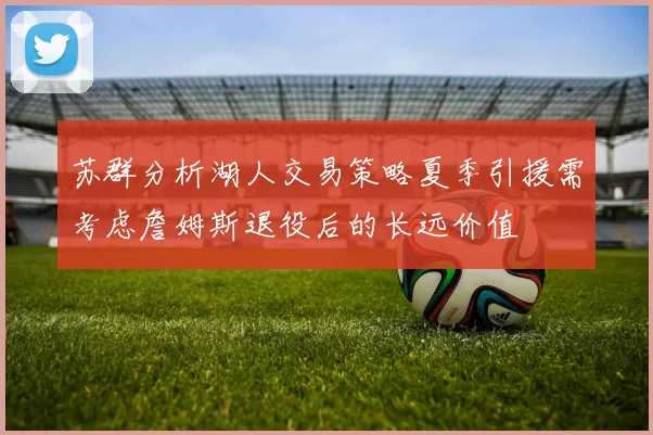 苏群分析湖人交易策略夏季引援需考虑詹姆斯退役后的长远价值