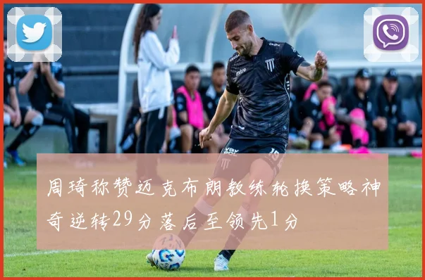 周琦称赞迈克布朗教练轮换策略神奇逆转29分落后至领先1分