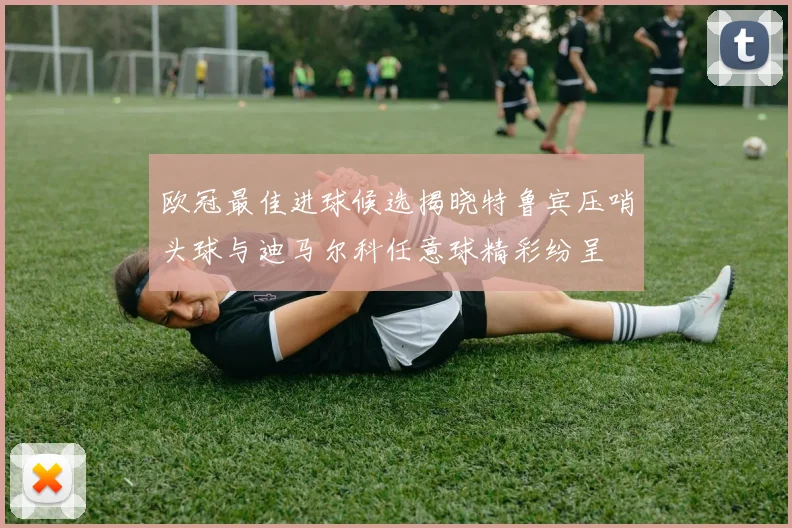 欧冠最佳进球候选揭晓特鲁宾压哨头球与迪马尔科任意球精彩纷呈
