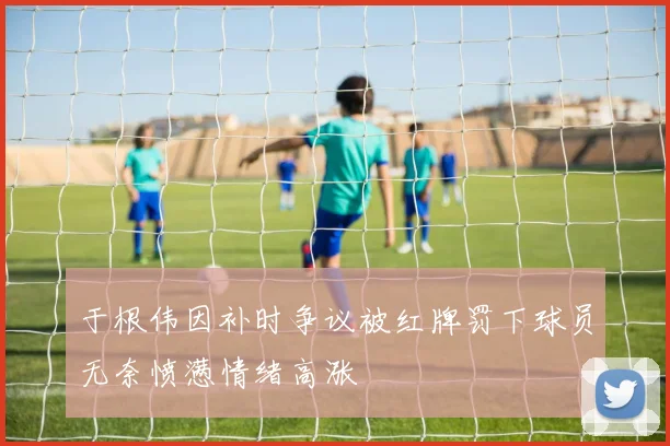 于根伟因补时争议被红牌罚下球员无奈愤懑情绪高涨