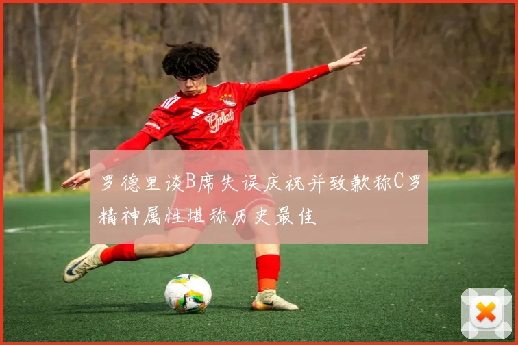罗德里谈B席失误庆祝并致歉称C罗精神属性堪称历史最佳