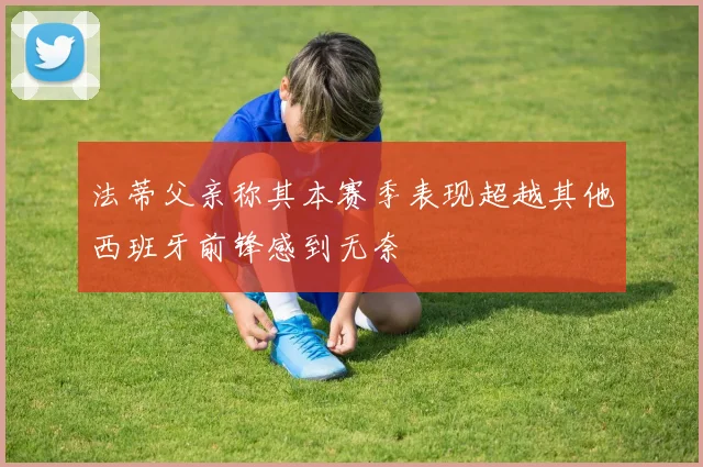 法蒂父亲称其本赛季表现超越其他西班牙前锋感到无奈