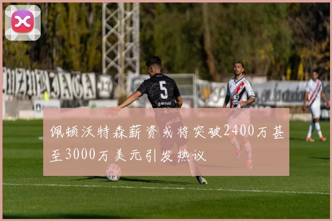 佩顿沃特森薪资或将突破2400万甚至3000万美元引发热议