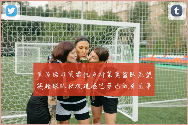 罗马诺与莫雷托分析莱奥留队无望英超球队积极追逐巴萨已放弃竞争