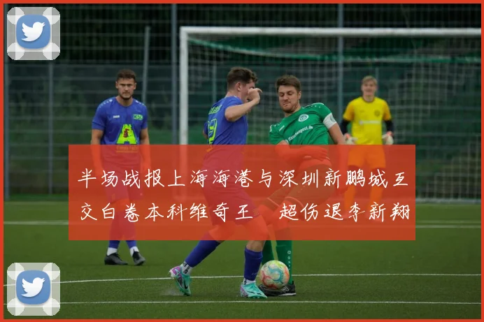 半场战报上海海港与深圳新鹏城互交白卷本科维奇王燊超伤退李新翔错失良机