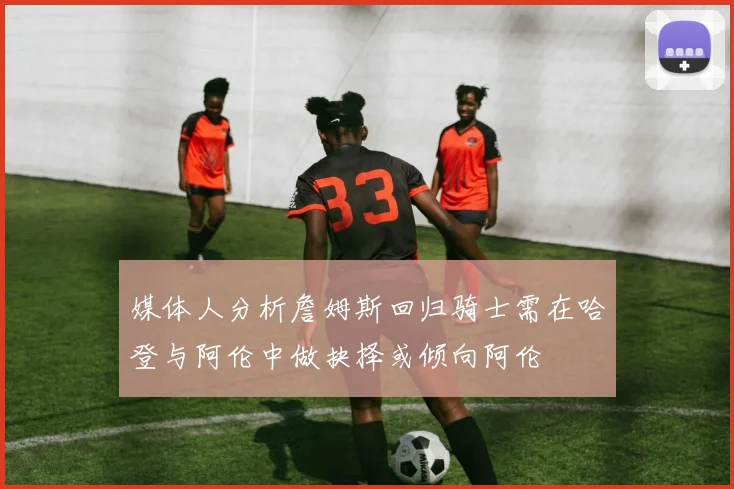 媒体人分析詹姆斯回归骑士需在哈登与阿伦中做抉择或倾向阿伦
