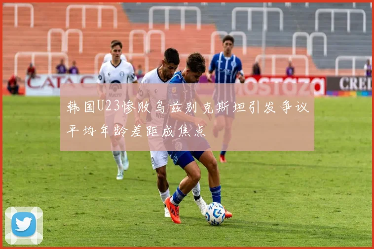 韩国U23惨败乌兹别克斯坦引发争议平均年龄差距成焦点