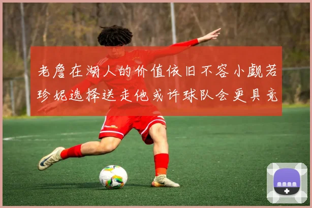 老詹在湖人的价值依旧不容小觑若珍妮选择送走他或许球队会更具竞争力