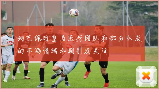 姆巴佩对皇马医疗团队和部分队友的不满情绪加剧引发关注