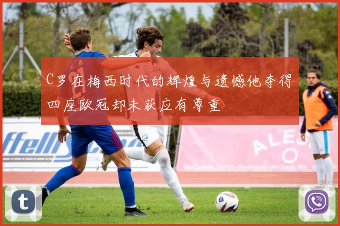 C罗在梅西时代的辉煌与遗憾他夺得四座欧冠却未获应有尊重