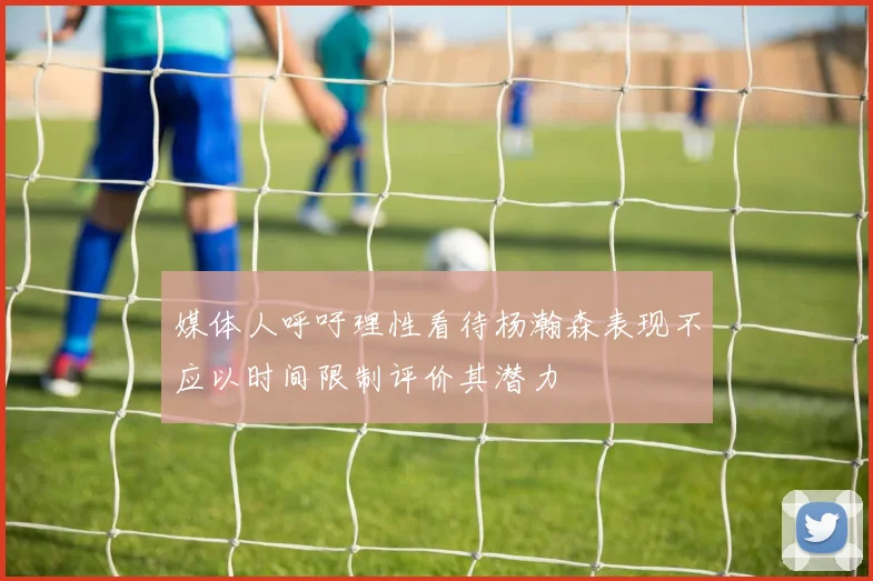 媒体人呼吁理性看待杨瀚森表现不应以时间限制评价其潜力