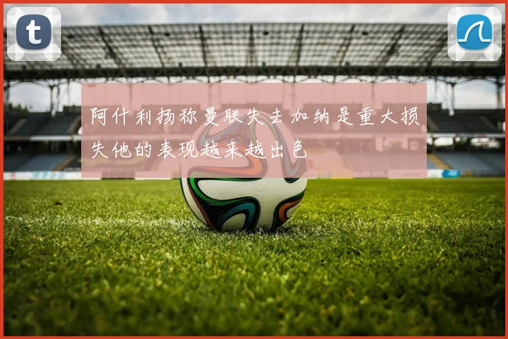 阿什利扬称曼联失去加纳是重大损失他的表现越来越出色
