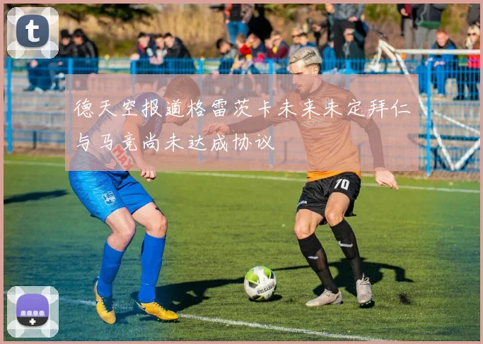 德天空报道格雷茨卡未来未定拜仁与马竞尚未达成协议