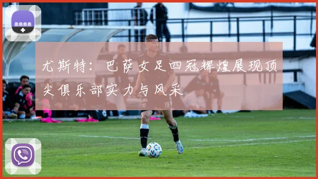 尤斯特：巴萨女足四冠辉煌展现顶尖俱乐部实力与风采
