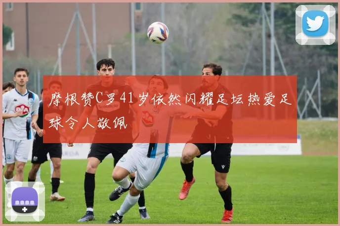 摩根赞C罗41岁依然闪耀足坛热爱足球令人敬佩