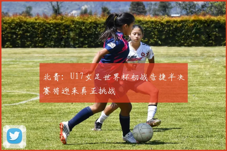 北青：U17女足世界杯初战告捷半决赛将迎来真正挑战