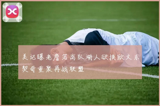 美记曝老詹若离队湖人欲换欧文东契奇重聚再战联盟